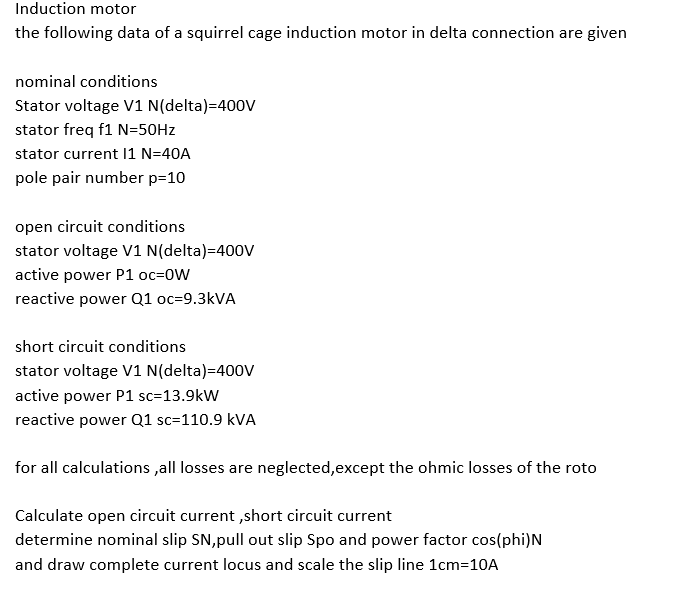 Induction motor
the following data of a squirrel cage induction motor in delta connection are given
nominal conditions
Stator voltage V1 N(delta)=40ov
stator freq f1 N=50HZ
stator current 11 N=40A
pole pair number p=10
open circuit conditions
stator voltage V1 N(delta)=400v
active power P1 oc=0W
reactive power Q1 oc=9.3KVA
short circuit conditions
stator voltage V1 N(delta)=400V
active power P1 sc=13.9kW
reactive power Q1 sc=110.9 kVA
for all calculations ,all losses are neglected,except the ohmic losses of the roto
Calculate open circuit current ,short circuit current
determine nominal slip SN,pull out slip Spo and power factor cos(phi)N
and draw complete current locus and scale the slip line 1cm=10A
