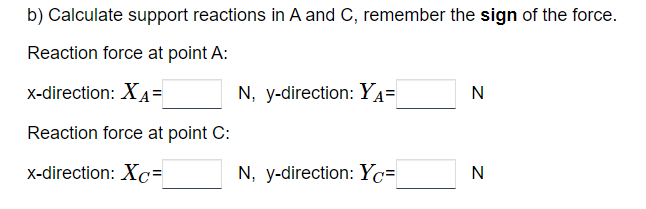 b) Calculate support reactions in A and C, remember the sign of the force.
Reaction force at point A:
x-direction: XA=
Reaction force at point C:
x-direction: Xc=
N, y-direction: YA=
N, y-direction: Yc=
N
N