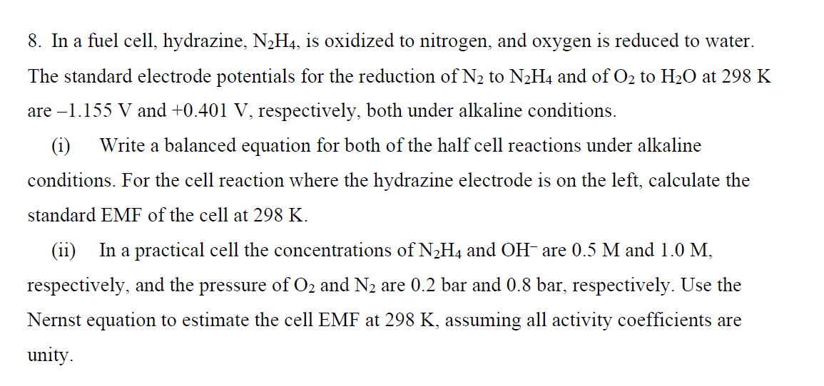 8. In a fuel cell, hydrazine, N2H4, is oxidized to nitrogen, and oxygen is reduced to water.
The standard electrode potentials for the reduction of N2 to N2H4 and of O2 to H2O at 298 K
are –1.155 V and +0.401 V, respectively, both under alkaline conditions.
(i)
Write a balanced equation for both of the half cell reactions under alkaline
conditions. For the cell reaction where the hydrazine electrode is on the left, calculate the
standard EMF of the cell at 298 K.
(ii)
In a practical cell the concentrations of N2H4 and OH- are 0.5 M and 1.0 M,
respectively, and the pressure of O2 and N2 are 0.2 bar and 0.8 bar, respectively. Use the
Nernst equation to estimate the cell EMF at 298 K, assuming all activity coefficients are
unity.
