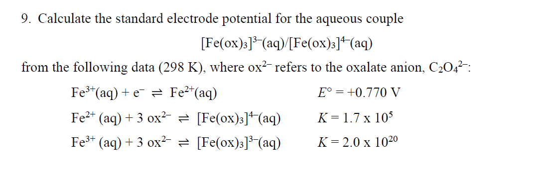 9. Calculate the standard electrode potential for the aqueous couple
[Fe(ox):]*(aq)/[Fe(ox):]+(aq)
from the following data (298 K), where ox?- refers to the oxalate anion, C204-:
Fe*(aq) + e = Fe2"(aq)
E° = +0.770 V
Fe2+ (aq) + 3 ox² = [Fe(ox)3]+(aq)
K = 1.7 x 105
Fe3+ (aq) + 3 ox?= [Fe(ox)3]³-(aq)
K= 2.0 x 102º
