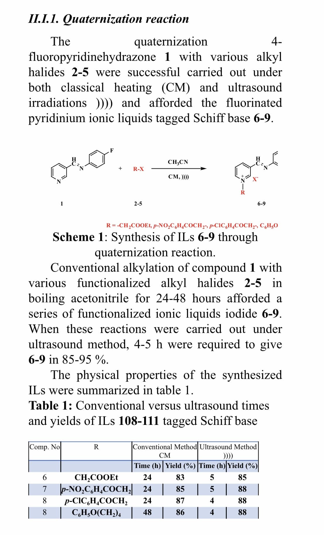 II.I.1. Quaternization reaction
quaternization
fluoropyridinehydrazone 1 with various alkyl
halides 2-5 were successful carried out under
The
4-
both classical heating (CM) and ultrasound
irradiations ))) and afforded the fluorinated
pyridinium ionic liquids tagged Schiff base 6-9.
F
CH;CN
R-X
CM, ))))
1
2-5
6-9
R = -CH,COOEt, p-NO,C,H¾COCH,-, p-CIC,H¿COCH,-, C,H;O
Scheme 1: Synthesis of ILs 6-9 through
quaternization reaction.
Conventional alkylation of compound 1 with
various functionalized alkyl halides 2-5 in
boiling acetonitrile for 24-48 hours afforded a
series of functionalized ionic liquids iodide 6-9.
When these reactions were carried out under
ultrasound method, 4-5 h were required to give
6-9 in 85-95 %.
The physical properties of the synthesized
ILs were summarized in table 1.
Table 1: Conventional versus ultrasound times
and yields of ILs 108-111 tagged Schiff base
Comp. No
R
Conventional Method Ultrasound Method
СМ
Time (h) Yield (%) Time (h) Yield (%)
6.
CH,COOET
7 p-NO,C,H,COCH 24 | 85 | 5 | 88
p-CIC,H,COCH,
24
83
85
8
24
87
88
8.
| C,H;O(CH,)4 48 86 4 88
