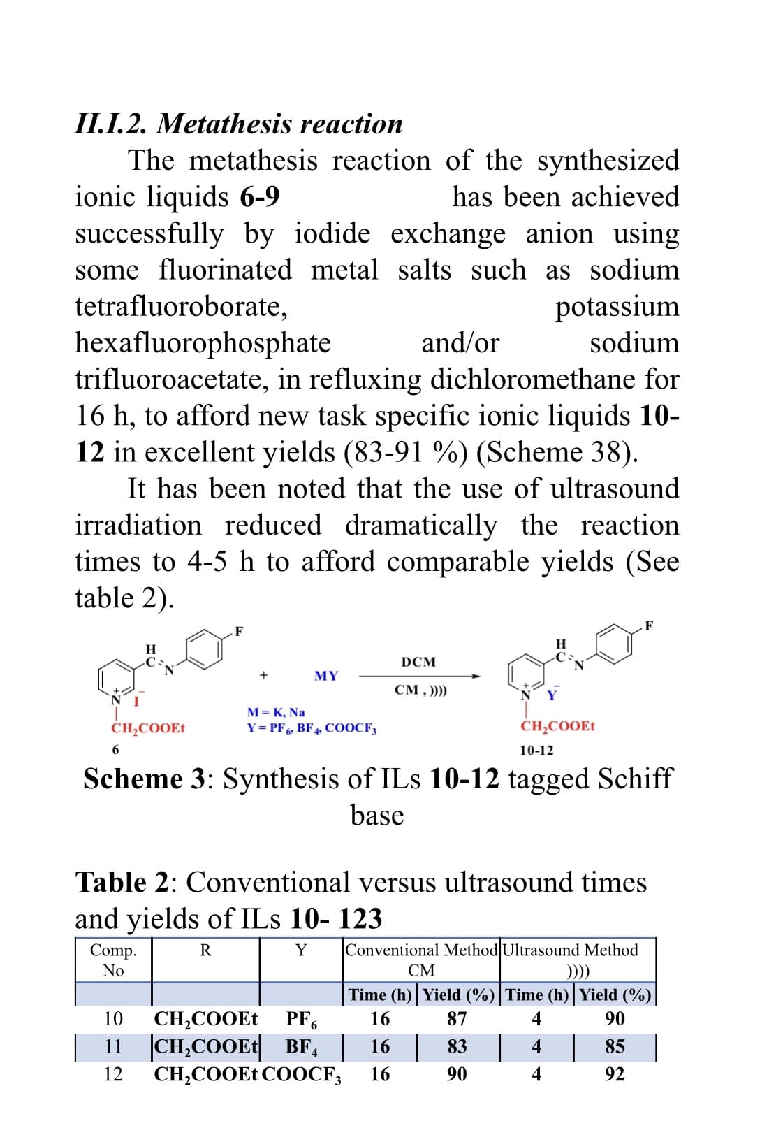 II.I.2. Metathesis reaction
The metathesis reaction of the synthesized
ionic liquids 6-9
successfully by iodide exchange anion using
some fluorinated metal salts such as sodium
has been achieved
potassium
sodium
tetrafluoroborate,
hexafluorophosphate
trifluoroacetate, in refluxing dichloromethane for
16 h, to afford new task specific ionic liquids 10-
12 in excellent yields (83-91 %) (Scheme 38).
It has been noted that the use of ultrasound
irradiation reduced dramatically the reaction
times to 4-5 h to afford comparable yields (See
table 2).
and/or
F
F
DCM
+
MY
CM , )))
M= K, Na
Y= PF6, BF4, COOCF3
CH;COOEt
CH;COOE1
6
10-12
Scheme 3: Synthesis of ILs 10-12 tagged Schiff
base
Table 2: Conventional versus ultrasound times
and yields of ILs 10- 123
Conventional Method Ultrasound Method
Comp.
No
R
Y
СМ
)))
Time (h) Yield (%)|Time (h) Yield (%)
10
PF6
CH,COOET
11 |CH,COOE1| BF, | 16
CH,COOE1 COOCF;
16
87
4
90
83
4
85 |
12
16
90
92

