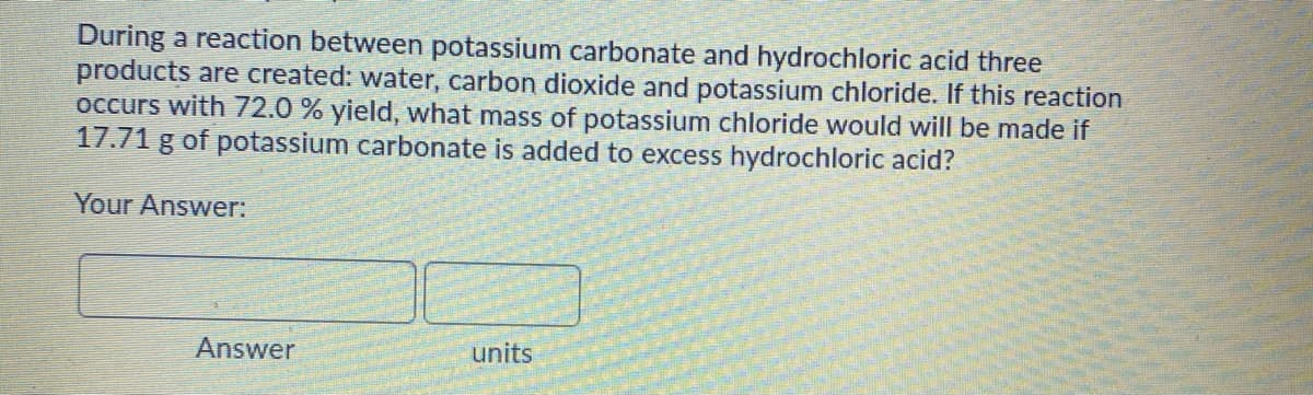 During a reaction between potassium carbonate and hydrochloric acid three
products are created: water, carbon dioxide and potassium chloride. If this reaction
occurs with 72.0 % yield, what mass of potassium chloride would will be made if
17.71 g of potassium carbonate is added to excess hydrochloric acid?
Your Answer:
Answer
units
