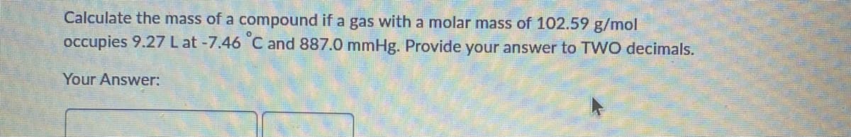 Calculate the mass of a compound if a gas with a molar mass of 102.59 g/mol
occupies 9.27 L at -7.46 C and 887.0 mmHg. Provide your answer to TWO decimals.
Your Answer:
