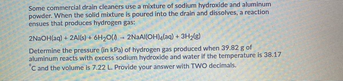 Some commercial drain cleaners use a mixture of sodium hydroxide and aluminum
powder. When the solid mixture is poured into the drain and dissolves, a reaction
ensues that produces hydrogen gas:
2NAOH(aq) + 2Al(s) + 6H20() - 2NAAI(OH)4(aq) + 3H2(g)
Determine the pressure (in kPa) of hydrogen gas produced when 39.82 g of
aluminum reacts with excess sodium hydroxide and water if the temperature is 38.17
C and the volume is 7.22 L. Provide your answer with TWO decimals.
