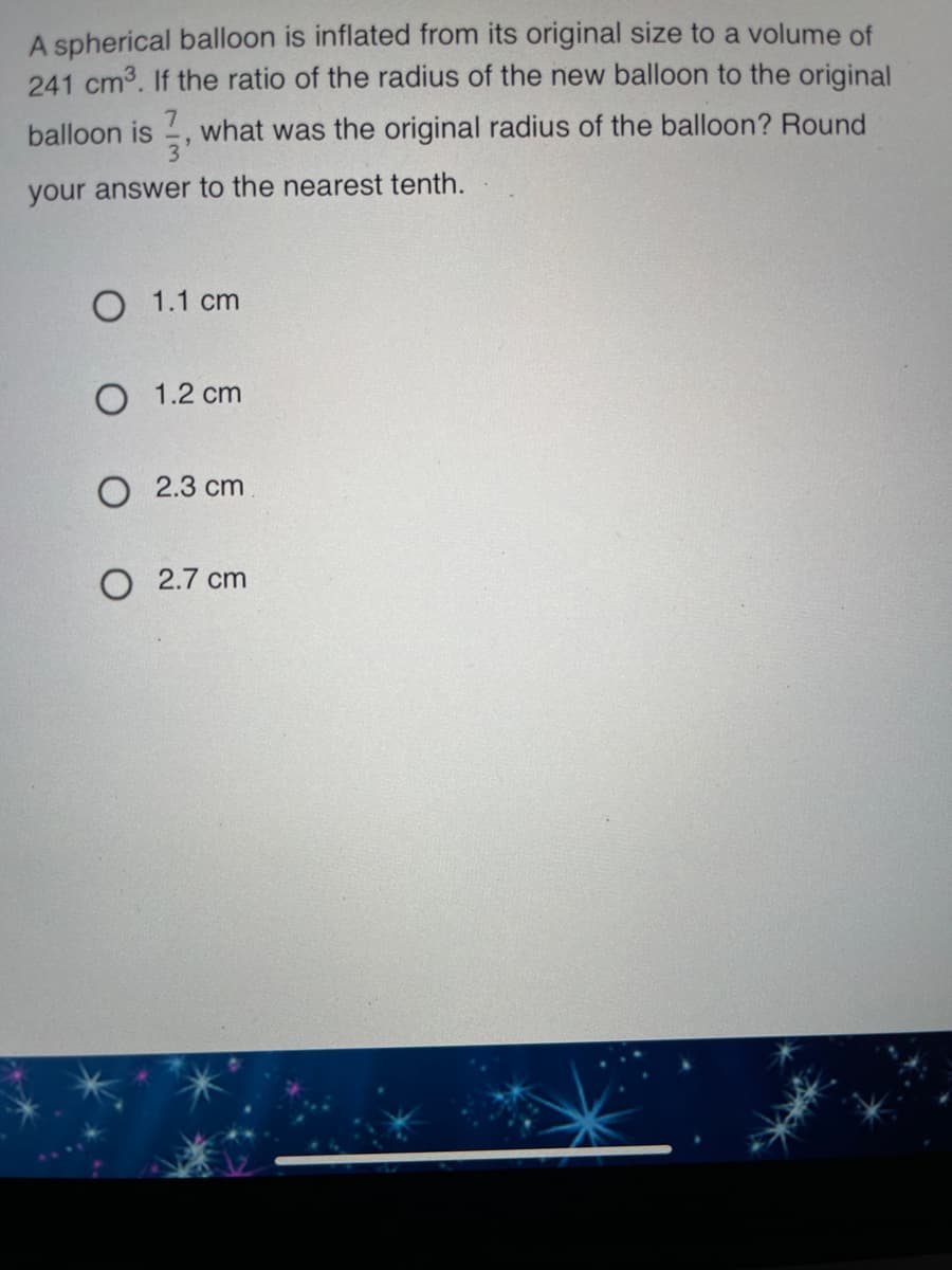 A spherical balloon is inflated from its original size to a volume of
241 cm3. If the ratio of the radius of the new balloon to the original
balloon is
what was the original radius of the balloon? Round
your answer to the nearest tenth.
O 1.1 cm
O 1.2 cm
O 2.3 cm
O 2.7 cm
