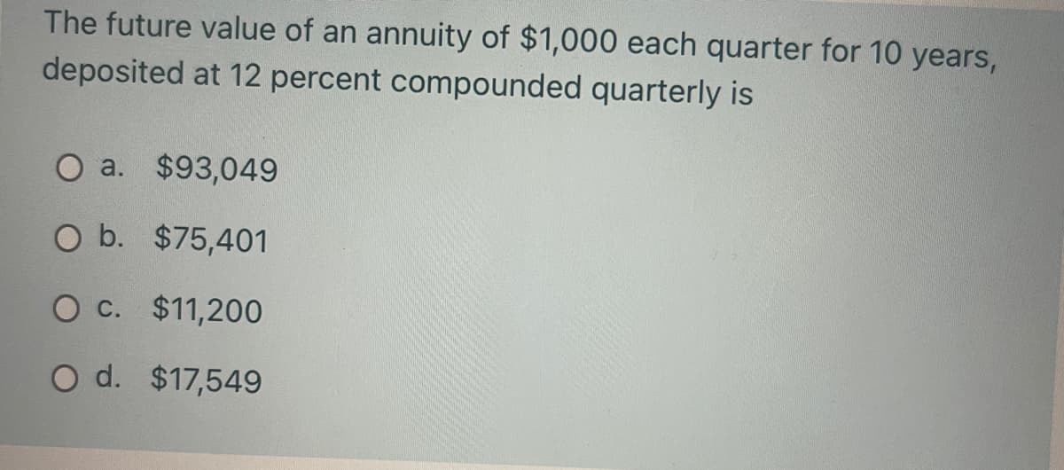 The future value of an annuity of $1,000 each quarter for 10 years,
deposited at 12 percent compounded quarterly is
O a. $93,049
O b. $75,401
O c. $11,200
O d. $17,549
