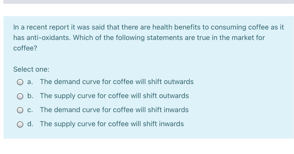 In a recent report it was said that there are health benefits to consuming coffee as
has anti-oxidants. Which of the following statements are true in the market for
coffee?
Select one:
а.
The demand curve for coffee will shift outwards
O b. The supply curve for coffee will shift outwards
c. The demand
urve for coffee will shift inwards
O d. The supply curve for coffee will shift inwards
