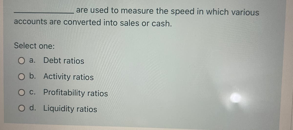 are used to measure the speed in which various
accounts are converted into sales or cash.
Select one:
a.
Debt ratios
O b. Activity ratios
C. Profitability ratios
O d. Liquidity ratios
