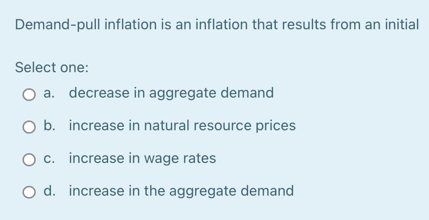 Demand-pull inflation is an inflation that results from an initial
Select one:
а.
decrease in aggregate demand
O b. increase in natural resource prices
O c. increase in wage rates
O d. increase in the aggregate demand

