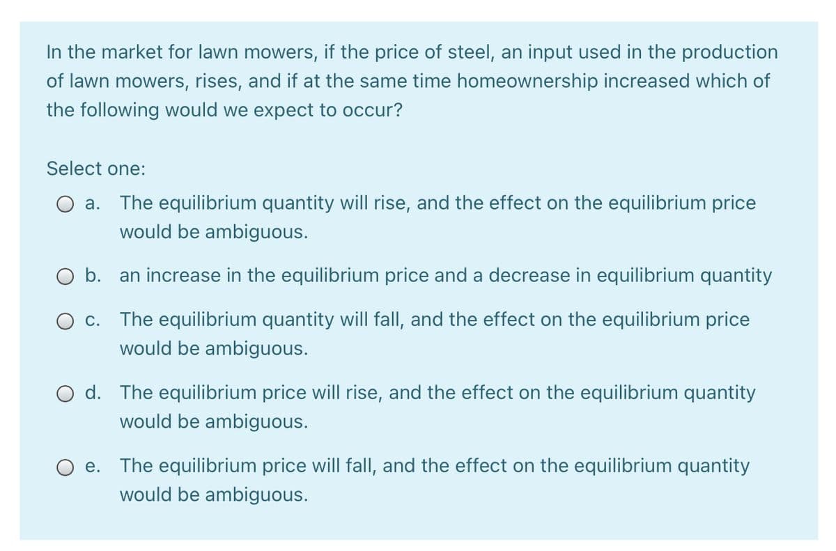 In the market for lawn mowers, if the price of steel, an input used in the production
of lawn mowers, rises, and if at the same time homeownership increased which of
the following would we expect to occur?
Select one:
a. The equilibrium quantity will rise, and the effect on the equilibrium price
would be ambiguous.
O b. an increase in the equilibrium price and a decrease in equilibrium quantity
O c.
The equilibrium quantity will fall, and the effect on the equilibrium price
would be ambiguous.
O d. The equilibrium price will rise, and the effect on the equilibrium quantity
would be ambiguous.
O e. The equilibrium price will fall, and the effect on the equilibrium quantity
would be ambiguous.
