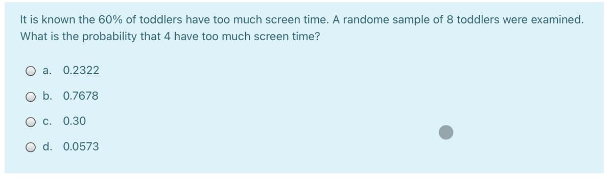 It is known the 60% of toddlers have too much screen time. A randome sample of 8 toddlers were examined.
What is the probability that 4 have too much screen time?
а. О.2322
O b. 0.7678
С. 0.30
O d. 0.0573
