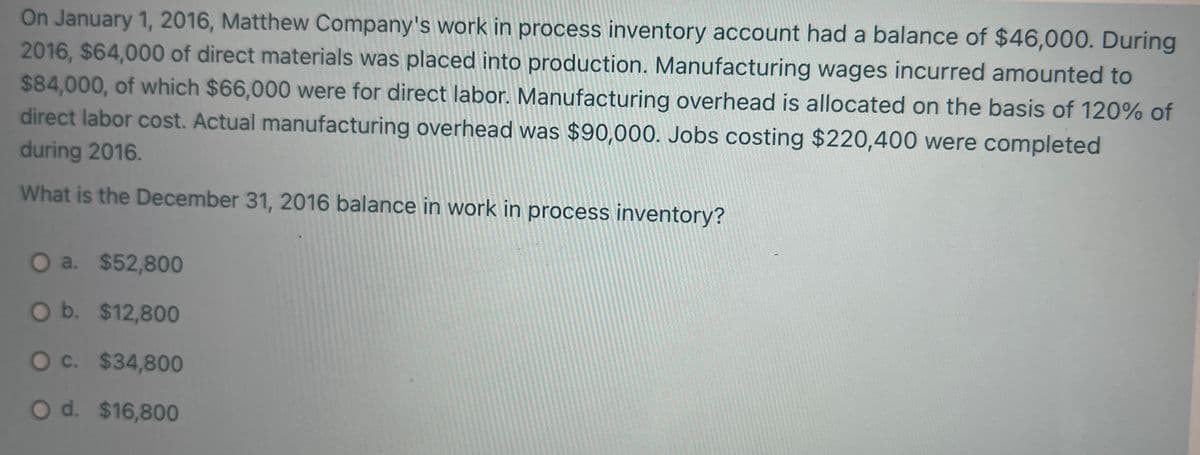 On January 1, 2016, Matthew Company's work in process inventory account had a balance of $46,000. During
2016, $64,000 of direct materials was placed into production. Manufacturing wages incurred amounted to
$84,000, of which $66,000 were for direct labor. Manufacturing overhead is allocated on the basis of 120% of
direct labor cost. Actual manufacturing overhead was $90,000. Jobs costing $220,400 were completed
during 2016.
What is the December 31, 2016 balance in work in process inventory?
O a. $52,800
O b. $12,800
O c. $34,800
Od. $16,800
