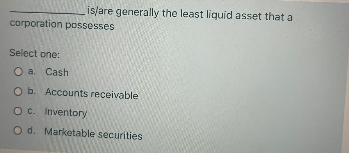 is/are generally the least liquid asset that a
corporation possesses
Select one:
O a.
Cash
O b. Accounts receivable
O C. Inventory
O d. Marketable securities
