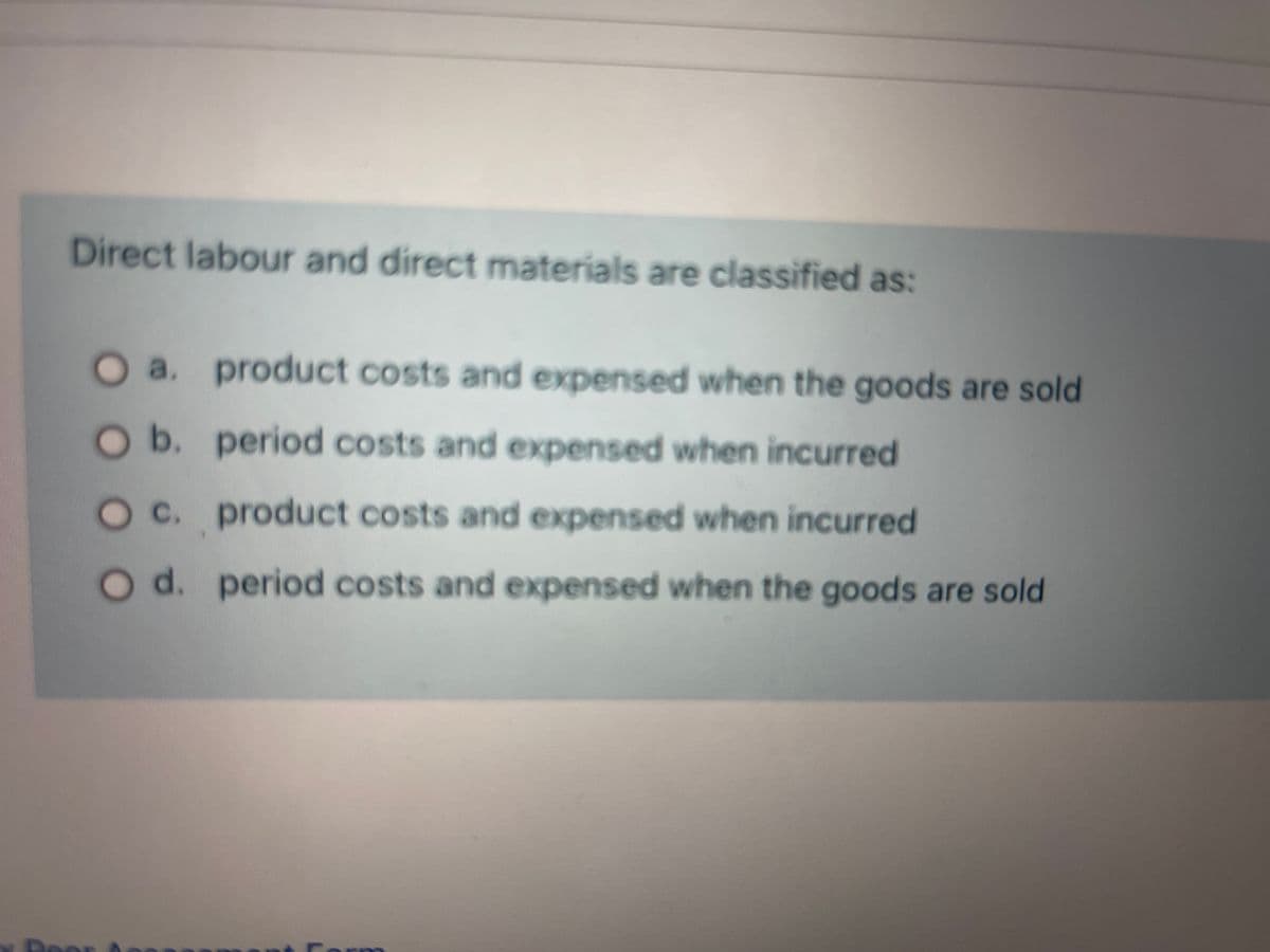 Direct labour and direct materials are classified as:
a. product costs and expensed when the goods are sold
b. period costs and expensed when incurred
c. product costs and expensed when incurred
d. period costs and expensed when the goods are sold
Per
