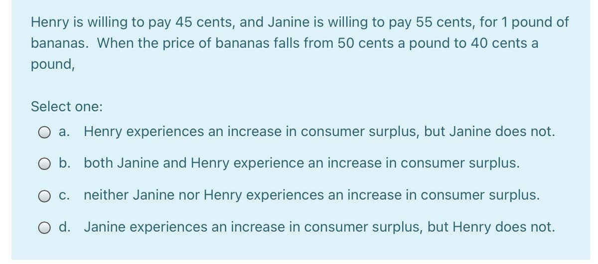 Henry is willing to pay 45 cents, and Janine is willing to pay 55 cents, for 1 pound of
bananas. When the price of bananas falls from 50 cents a pound to 40 cents a
pound,
Select one:
O a. Henry experiences an increase in consumer surplus, but Janine does not.
O b. both Janine and Henry experience an increase in consumer surplus.
O c. neither Janine nor Henry experiences an increase in consumer surplus.
d. Janine experiences an increase in consumer surplus, but Henry does not.
