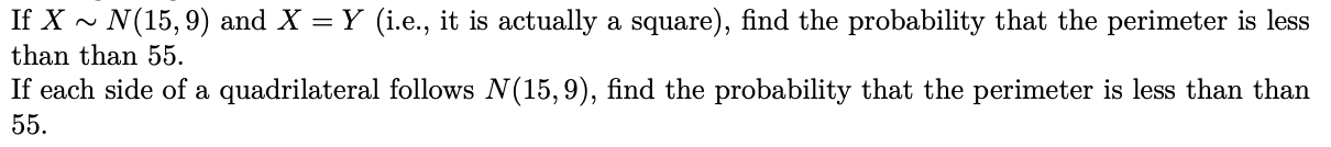 If X ~ N(15,9) and X = Y (i.e., it is actually a square), find the probability that the perimeter is less
than than 55.
If each side of a quadrilateral follows N(15,9), find the probability that the perimeter is less than than
55.
