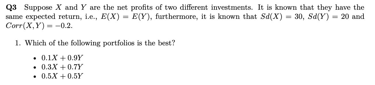 Q3 Suppose X and Y are the net profits of two different investments. It is known that they have the
same expected return, i.e., E(X) = E(Y), furthermore, it is known that Sd(X) = 30, Sd(Y) = 20 and
Corr(X,Y) = -0.2.
1. Which of the following portfolios is the best?
0.1X + 0.9Y
0.3X + 0.7Y
0.5X + 0.5Y
