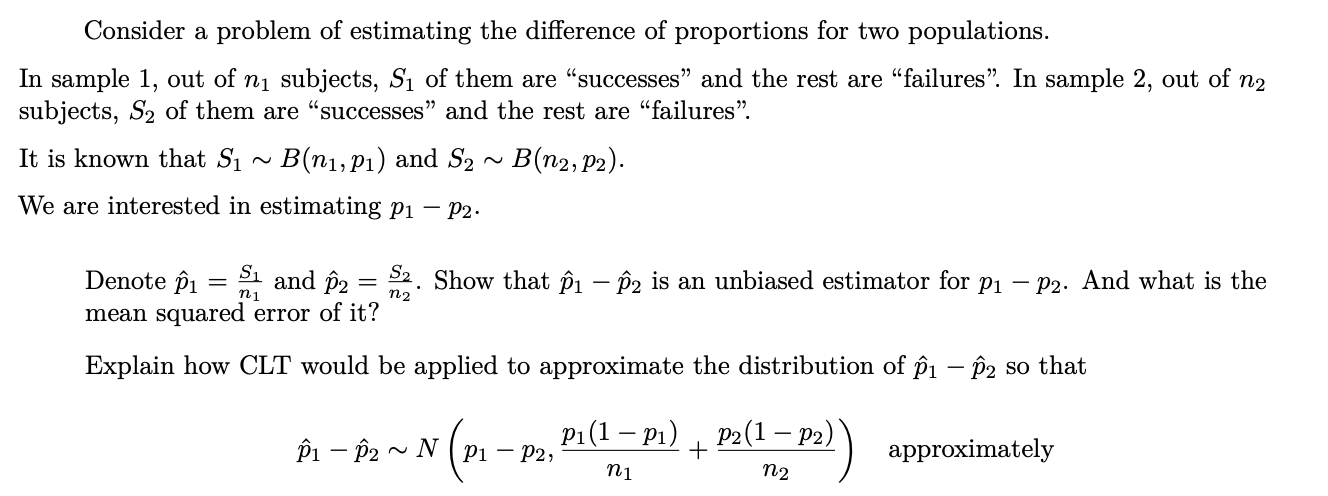 der a probler
stimating the difference of proporti
рopulatior
sample 1, out of n1 subjects, S1 of them are "successes" and the rest are "failures". In sample 2, out of n2
bjects, S2 of them are "successes" and the rest are "failures".
is known that S1
· B(n1,P1) and S2 ~ B(n2, p2).
e are interested in estimating pi – P2-
Denote îi = 1 and p2 = 2. Show that Pi – P2 is an unbiased estimator for p1 – P2. And what is the
mean squared error of it?
n2
Explain how CLT would be applied to approximate the distribution of pi – P2 so that
pi(1 — р1) , Р2(1 — рә)
Pi – P2 ~ N ( Pi – P2,
+
approximately
n1
n2
