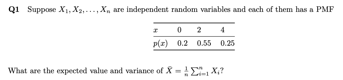 Q1 Suppose X1, X2,..., Xn are independent random variables and each of them has a PMF
2
4
p(x) 0.2
0.55
0.25
What are the expected value and variance of X = ! E X;?
n
i=1
