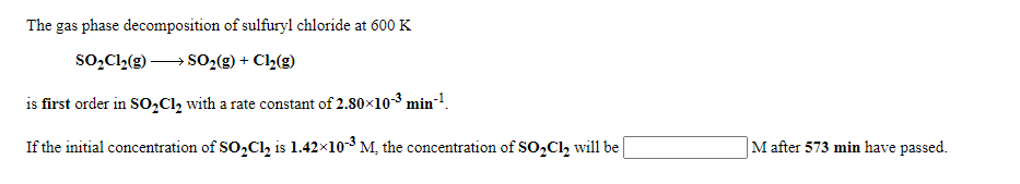 The gas phase decomposition of sulfuryl chloride at 600 K
so,Cl,(g)-
SO-(g) + Cl½(g)
is first order in S0,Cl, with a rate constant of 2.80x103 min-!.
If the initial concentration of SO,Cl, is 1.42x103 M, the concentration of SO,Cl, will be
M after 573 min have passed.
