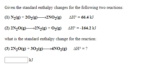 Given the standard enthalpy changes for the following two reactions:
(1) N2(g) + 202(g)2NO2(g)
AH° = 66.4 kJ
(2) 2N20(g)2N2(g) + O2(g)
AH° = -164.2 kJ
what is the standard enthalpy change for the reaction:
(3) 2N,0(g) + 302(g)4NO2(g) AH° = ?
kJ
