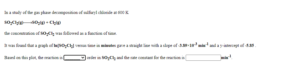 In a study of the gas phase decomposition of sulfuryl chloride at 600 K
so,Cl,(g)SO2(g) + C½(g)
the concentration of SO,Cl, was followed as a function of time.
It was found that a graph of In[SO,Ch] versus time in minutes gave a straight line with a slope of -3.89×103 min and a y-intercept of -5.85.
Based on this plot, the reaction is
order in SO,Cl, and the rate constant for the reaction is
min
