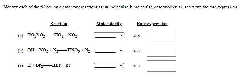 Identify each of the following elementary reactions as unimolecular, bimolecular, or termolecular, and write the rate expression.
Reaction
Molecularity
Rate expression
(а) НОNOz
но2 + NO2
rate =
(b) OH + NO, + N HNO3 + N2
rate =
(c) Н+Brz-
HBr + Br
rate =
