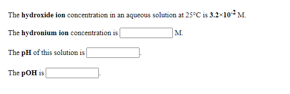The hydroxide ion concentration in an aqueous solution at 25°C is 3.2x102 M.
The hydronium ion concentration is
M.
The pH of this solution is
The pOH is
