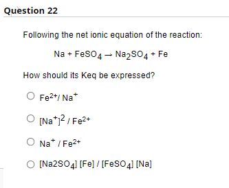 Question 22
Following the net ionic equation of the reaction:
Na + FeSO4 → Na₂SO4 + Fe
How should its Keq be expressed?
Fe²+, Na+
O [Na+1²/Fe²+
O Na* / Fe²+
[Na2SO4] [Fe] / [FeSO4] [Na]