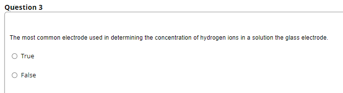 Question 3
The most common electrode used in determining the concentration of hydrogen ions in a solution the glass electrode.
O True
False