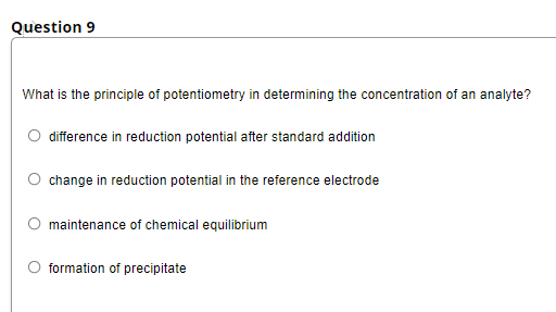 Question 9
What is the principle of potentiometry in determining the concentration of an analyte?
difference in reduction potential after standard addition
change in reduction potential in the reference electrode
maintenance of chemical equilibrium
formation of precipitate