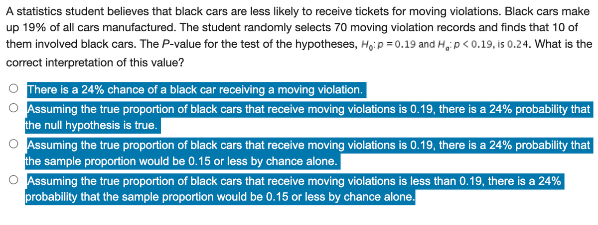 A statistics student believes that black cars are less likely to receive tickets for moving violations. Black cars make
up 19% of all cars manufactured. The student randomly selects 70 moving violation records and finds that 10 of
them involved black cars. The P-value for the test of the hypotheses, Ho:p = 0.19 and H, p < 0.19, is 0.24. What is the
correct interpretation of this value?
There is a 24% chance of a black car receiving a moving violation.
O Assuming the true proportion of black cars that receive moving violations is 0.19, there is a 24% probability that
the null hypothesis is true.
O Assuming the true proportion of black cars that receive moving violations is 0.19, there is a 24% probability that
the sample proportion would be 0.15 or less by chance alone.
Assuming the true proportion of black cars that receive moving violations is less than 0.19, there is a 24%
probability that the sample proportion would be 0.15 or less by chance alone.
