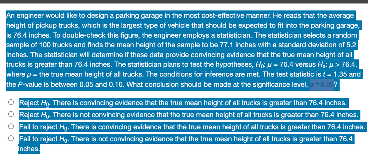 An engineer would like to design a parking garage in the most cost-effective manner. He reads that the average
height of pickup trucks, which is the largest type of vehicle that should be expected to fit into the parking garage,
is 76.4 inches. To double-check this figure, the engineer employs a statistician. The statistician selects a random
sample of 100 trucks and finds the mean height of the sample to be 77.1 inches with a standard deviation of 5.2
inches. The statistician will determine if these data provide convincing evidence that the true mean height of all
trucks is greater than 76.4 inches. The statistician plans to test the hypotheses, Ho: µ = 76.4 versus H₂: µ > 76.4,
where μ = the true mean height of all trucks. The conditions for inference are met. The test statistic is t = 1.35 and
the P-value is between 0.05 and 0.10. What conclusion should be made at the significance level, x = 0.05?
Reject Ho. There is convincing evidence that the true mean height of all trucks is greater than 76.4 inches.
Reject Ho. There is not convincing evidence that the true mean height of all trucks is greater than 76.4 inches.
Fail to reject Ho. There is convincing evidence that the true mean height of all trucks is greater than 76.4 inches.
O Fail to reject Ho. There is not convincing evidence that the true mean height of all trucks is greater than 76.4
inches.
Ο Ο Ο
