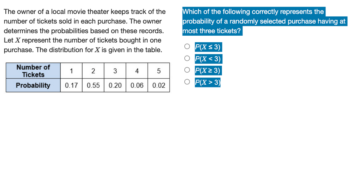 The owner of a local movie theater keeps track of the
number of tickets sold in each purchase. The owner
determines the probabilities based on these records.
Let X represent the number of tickets bought in one
purchase. The distribution for X is given in the table.
Number of
Tickets
1 2
3
Probability
0.17 0.55 0.20 0.06 0.02
Which of the following correctly represents the
probability of a randomly selected purchase having at
most three tickets?
P(X ≤ 3)
O P(X<3)
O P(X≥ 3)
P(X>3)