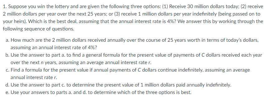 1. Suppose you win the lottery and are given the following three options: (1) Receive 30 million dollars today; (2) receive
2 million dollars per year over the next 25 years; or (3) receive 1 million dollars per year indefinitely (being passed on to
your heirs). Which is the best deal, assuming that the annual interest rate is 4%? We answer this by working through the
following sequence of questions.
a. How much are the 2 million dollars received annually over the course of 25 years worth in terms of today's dollars,
assuming an annual interest rate of 4%?
b. Use the answer to part a. to find a general formula for the present value of payments of C dollars received each year
over the next n years, assuming an average annual interest rate r.
c. Find a formula for the present value if annual payments of C dollars continue indefinitely, assuming an average
annual interest rate r.
d. Use the answer to part c. to determine the present value of 1 million dollars paid annually indefinitely.
e. Use your answers to parts a. and d. to determine which of the three options is best.
