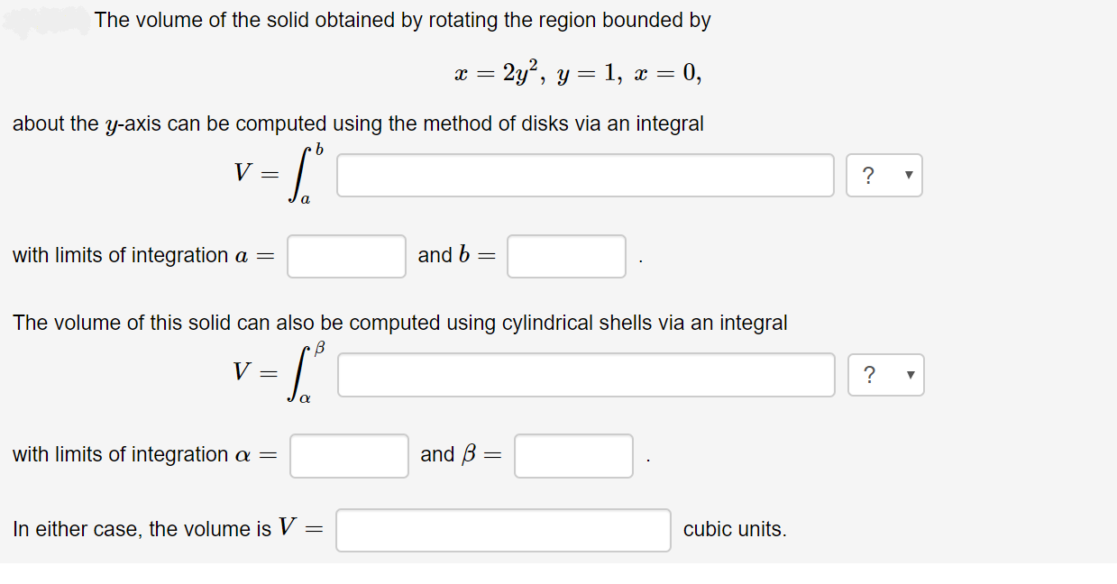 The volume of the solid obtained by rotating the region bounded by
2y', y =
1, x = 0,
about the y-axis can be computed using the method of disks via an integral
with limits of integration a =
and b =
The volume of this solid can also be computed using cylindrical shells via an integral
and B =
with limits of integration a =
In either case, the volume is V =
cubic units.
