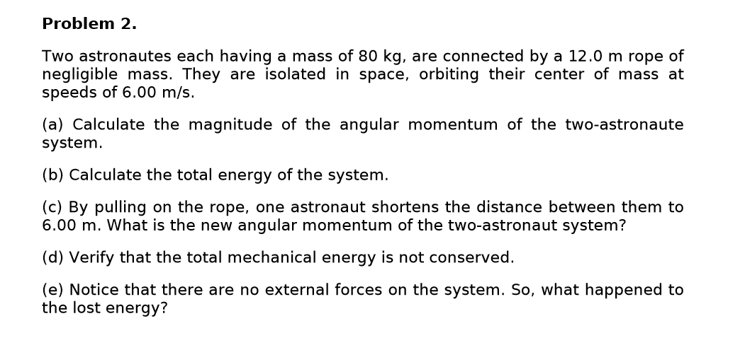Problem 2.
Two astronautes each having a mass of 80 kg, are connected by a 12.0 m rope of
negligible mass. They are isolated in space, orbiting their center of mass at
speeds of 6.00 m/s.
(a) Calculate the magnitude of the angular momentum of the two-astronaute
system.
(b) Calculate the total energy of the system.
(c) By pulling on the rope, one astronaut shortens the distance between them to
6.00 m. What is the new angular momentum of the two-astronaut system?
(d) Verify that the total mechanical energy is not conserved.
(e) Notice that there are no external forces on the system. So, what happened to
the lost energy?

