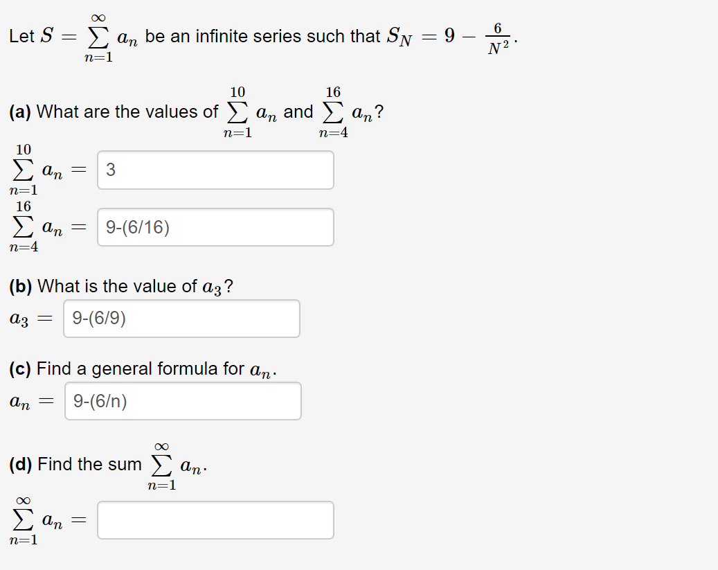 Let S =
> an be an infinite series such that SN = 9
N2 •
n=1
10
16
(a) What are the values of ) an and > a,?
n=4
n=1
10
E an
3
n=1
16
E an
9-(6/16)
n=4
(b) What is the value of az?
9-(6/9)
аз —
(c) Find a general formula for an.
9-(6/n)
An
(d) Find the sum 2 an.
n=1
An
n=1
||

