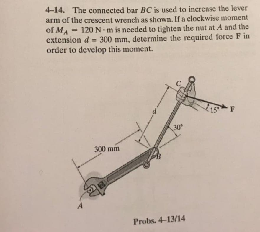 4-14. The connected bar BC is used to increase the lever
arm of the crescent wrench as shown. If a clockwise moment
of MA
120 N.
•m is needed to tighten the nut at A and the
%3D
extension d = 300 mm, determine the required force F in
order to develop this moment.
%3D
d
15
30
300 mm
A
Probs. 4-13/14
