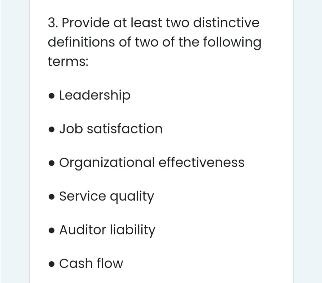 3. Provide at least two distinctive
definitions of two of the following
terms:
• Leadership
• Job satisfaction
• Organizational effectiveness
• Service quality
• Auditor liability
• Cash flow

