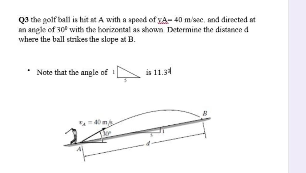 Q3 the golf ball is hit at A with a speed of vA= 40 m/sec. and directed at
an angle of 30° with the horizontal as shown. Determine the distance d
where the ball strikes the slope at B.
Note that the angle of 1
is 11.34
B
VA = 40 m/s
30
