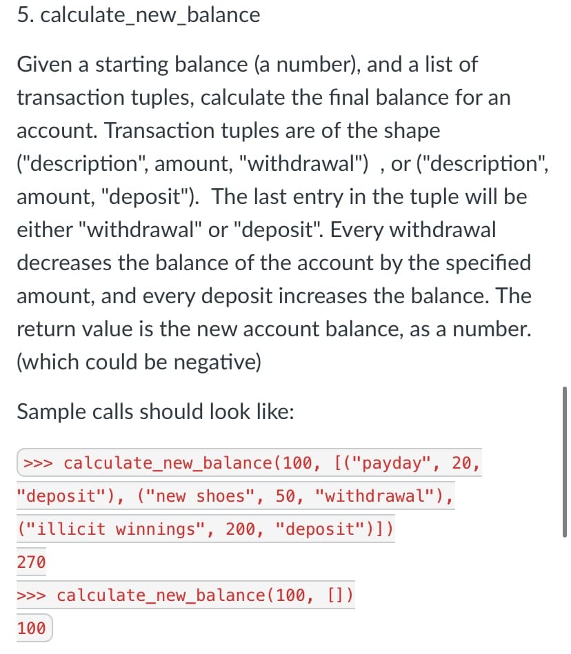 5. calculate_new_balance
Given a starting balance (a number), and a list of
transaction tuples, calculate the final balance for an
account. Transaction tuples are of the shape
("description", amount, "withdrawal") , or ("description",
amount, "deposit"). The last entry in the tuple will be
either "withdrawal" or "deposit". Every withdrawal
decreases the balance of the account by the specified
amount, and every deposit increases the balance. The
return value is the new account balance, as a number.
(which could be negative)
Sample calls should look like:
>>> calculate_new_balance(100, [("payday", 20,
"deposit"), ("new shoes", 50, "withdrawal"),
("illicit winnings", 200, "deposit")])
270
>>> calculate_new_balance (100, [])
100
