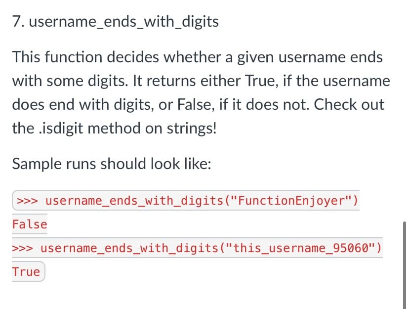 7. username_ends_with_digits
This function decides whether a given username ends
with some digits. It returns either True, if the username
does end with digits, or False, if it does not. Check out
the .isdigit method on strings!
Sample runs should look like:
>>> username_ends_with_digits("FunctionEnjoyer")
False
>>> username_ends_with_digits("this_username_95060")
True
