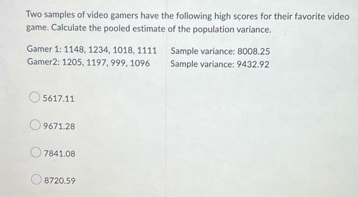 Two samples of video gamers have the following high sçores for their favorite video
game. Calculate the pooled estimate of the population variance.
Gamer 1: 1148, 1234, 1018, 1111
Sample variance: 8008.25
Gamer2: 1205, 1197, 999, 1096
Sample variance: 9432.92
5617.11
9671.28
7841.08
8720.59
