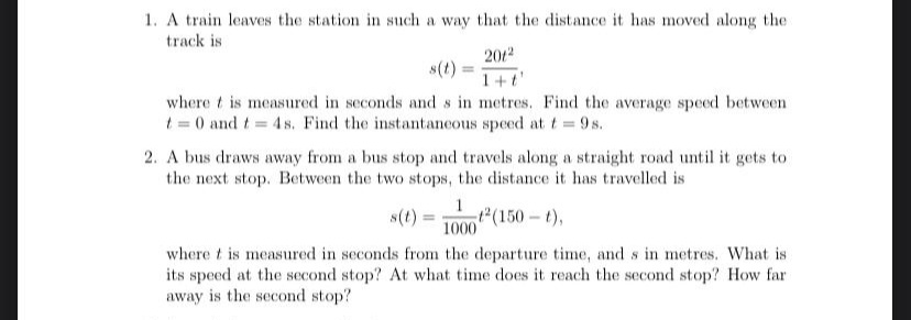 1. A train leaves the station in such a way that the distance it has moved along the
track is
2012
s(t):
1+t
where t is measured in seconds and s in metres. Find the average speed between
t = 0 and t 4 s. Find the instantancous speed at t = 9s.
2. A bus draws away from a bus stop and travels along a straight road until it gets to
the next stop. Between the two stops, the distance it has travelled is
1
s(t) = T0 (150 -t),
1000
where t is measured in seconds from the departure time, and s in metres. What is
its speed at the second stop? At what time does it reach the second stop? How far
away is the second stop?
