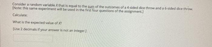 Consider a random variable X that is equal to the sum of the outcomes of a 4-sided dice throw and a 6-sided dice throw.
[Note: this same experiment will be used in the first four questions of the assignment.]
Calculate:
What is the expected value of X?
[Use 2 decimals if your answer is not an integer.]
