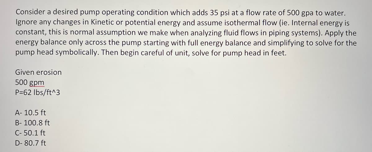 Consider a desired pump operating condition which adds 35 psi at a flow rate of 500 gpa to water.
Ignore any changes in Kinetic or potential energy and assume isothermal flow (ie. Internal energy is
constant, this is normal assumption we make when analyzing fluid flows in piping systems). Apply the
energy balance only across the pump starting with full energy balance and simplifying to solve for the
pump head symbolically. Then begin careful of unit, solve for pump head in feet.
Given erosion
500 gpm
P=62 lbs/ft^3
A- 10.5 ft
B- 100.8 ft
C- 50.1 ft
D-80.7 ft