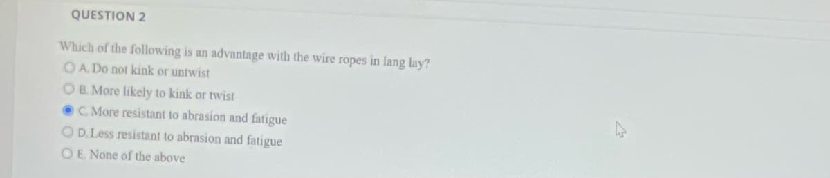 QUESTION 2
Which of the following is an advantage with the wire ropes in lang lay?
OA. Do not kink or untwist
OB. More likely to kink or twist
C. More resistant to abrasion and fatigue
O D.Less resistant to abrasion and fatigue
OE. None of the above