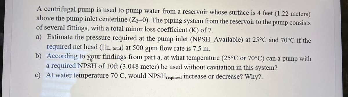 A centrifugal pump is used to pump water from a reservoir whose surface is 4 feet (1.22 meters)
above the pump inlet centerline (Z2-0). The piping system from the reservoir to the pump consists
of several fittings, with a total minor loss coefficient (K) of 7.
a) Estimate the pressure required at the pump inlet (NPSH_Available) at 25°C and 70°C if the
required net head (HL, total) at 500 gpm flow rate is 7.5 m.
b) According to your findings from part a, at what temperature (25°C or 70°C) can a pump with
a required NPSH of 10ft (3.048 meter) be used without cavitation in this system?
c) At water temperature 70 C, would NPSHrequired increase or decrease? Why?.